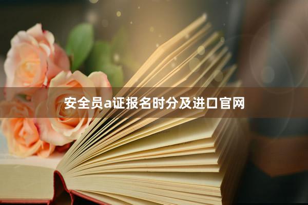 安全员a证报名时分及进口官网