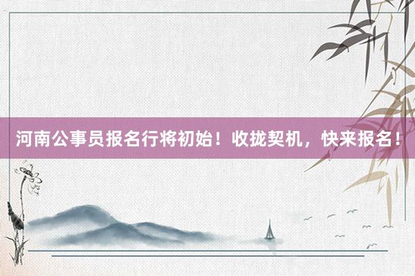 河南公事员报名行将初始！收拢契机，快来报名！