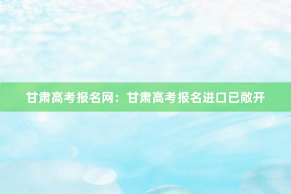 甘肃高考报名网：甘肃高考报名进口已敞开