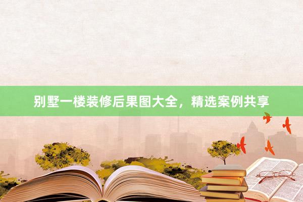 别墅一楼装修后果图大全，精选案例共享