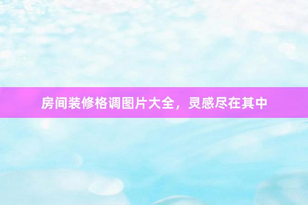 房间装修格调图片大全，灵感尽在其中