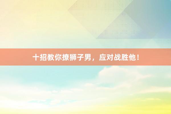 十招教你撩狮子男，应对战胜他！